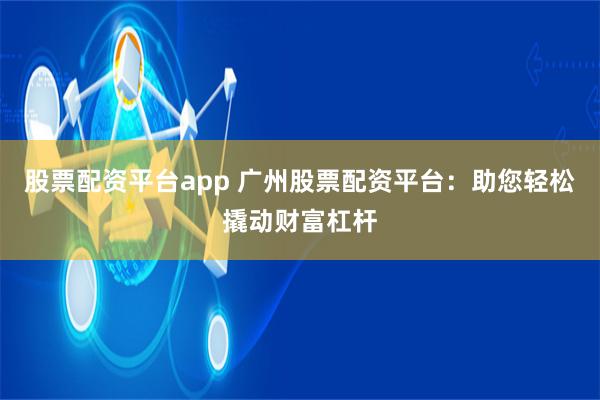股票配资平台app 广州股票配资平台：助您轻松撬动财富杠杆