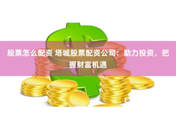 股票怎么配资 塔城股票配资公司：助力投资，把握财富机遇