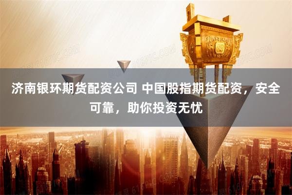 济南银环期货配资公司 中国股指期货配资,安全可靠,助你投资无忧